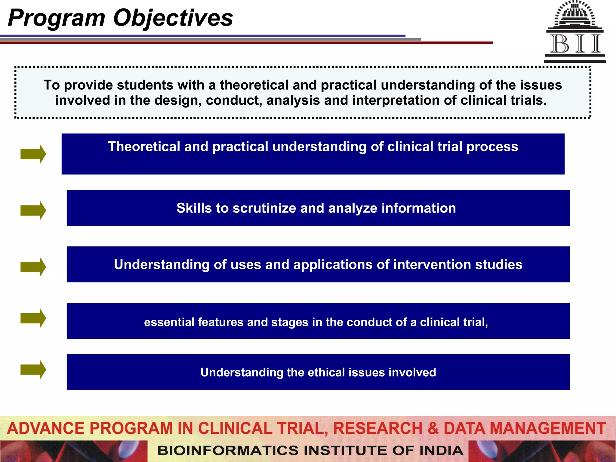 Program Objectives To provide students with a theoretical and practical understanding of the issues involved in the design, conduct, analysis and interpretation of clinical trials.   Theoretical and practical understanding of clinical trial process Skills to scrutinize and analyze information  essential features and stages in the conduct of a clinical trial,   Understanding the ethical issues involved Understanding of uses and applications of intervention studies 