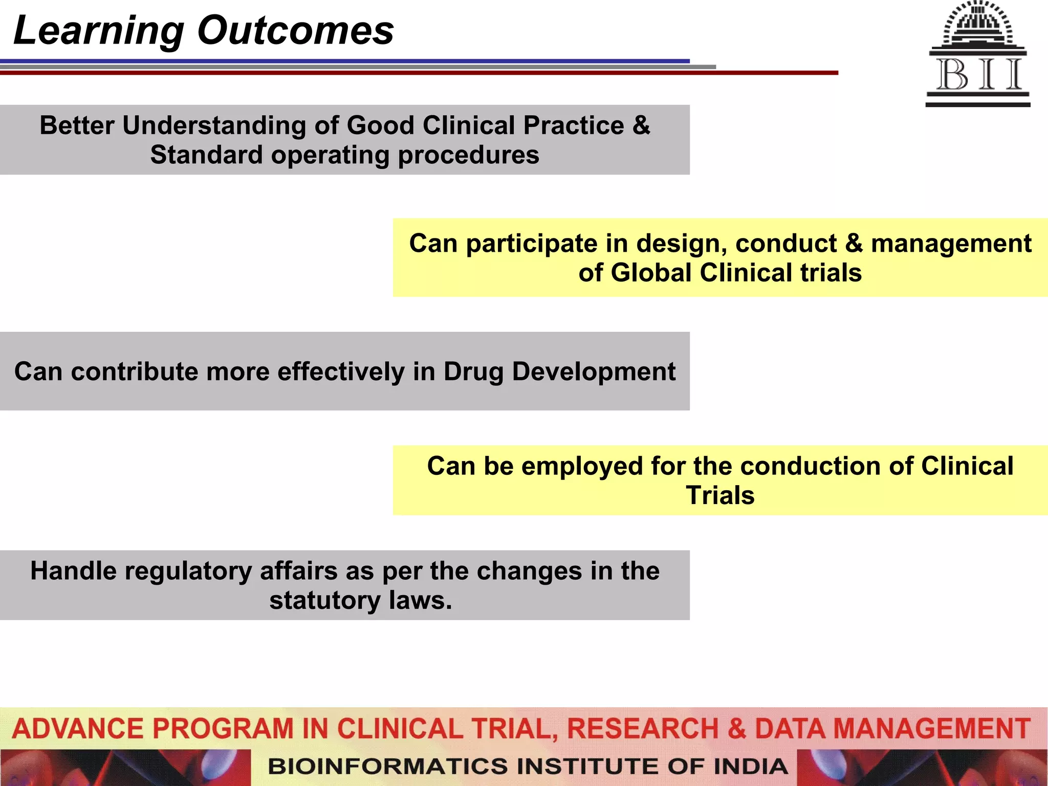 Learning Outcomes Better Understanding of Good Clinical Practice & Standard operating procedures Can participate in design, conduct & management of Global Clinical trials Can contribute more effectively in Drug Development Can be employed for the conduction of Clinical Trials Handle regulatory affairs as per the changes in the statutory laws.   