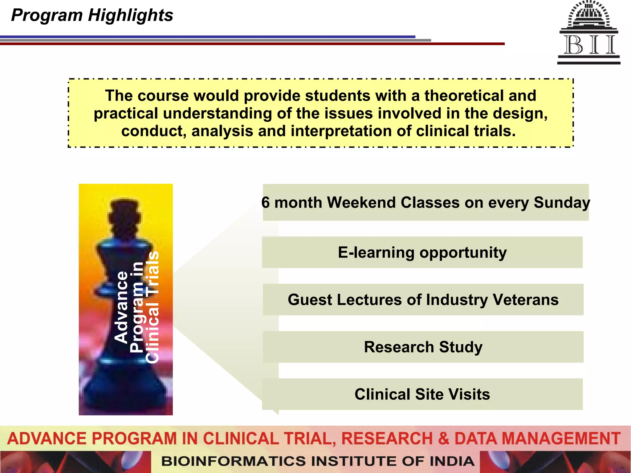 Program Highlights The course would provide students with a theoretical and practical understanding of the issues involved in the design, conduct, analysis and interpretation of clinical trials.   Advance Program in Clinical Trials 6 month Weekend Classes on every Sunday E-learning opportunity Guest Lectures of Industry Veterans Research Study Clinical Site Visits 