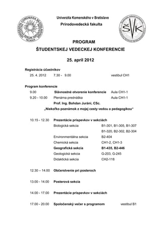 Štud
entská vedecká konfer
encia
-Prírodovede
ckáfakultaUniverzity
Komenského-
Univerzita Komenského v Bratislave
Prírodovedecká fakulta
PROGRAM
ŠTUDENTSKEJ VEDECKEJ KONFERENCIE
25. apríl 2012
Registrácia účastníkov
25. 4. 2012 7.30 - 9.00 vestibul CH1
Program konferencie
9.00 Slávnostné otvorenie konferencie Aula CH1-1
9.20 - 10.00 Plenárna prednáška Aula CH1-1
Prof. Ing. Bohdan Juráni, CSc.
„Niekoľko poznámok z mojej cesty vedou a pedagogikou“
10.15 - 12.30 Prezentácie príspevkov v sekciách
Biologická sekcia B1-301, B1-305, B1-307
B1-320, B2-302, B2-304
Environmentálna sekcia B2-404
Chemická sekcia CH1-2, CH1-3
Geografická sekcia B1-435, B2-446
Geologická sekcia G-203, G-245
Didaktická sekcia CH2-118
12.30 – 14.00 Občerstvenie pri posteroch
13.00 - 14.00 Posterová sekcia
14.00 - 17.00 Prezentácie príspevkov v sekciách
17.00 - 20.00 Spoločenský večer s programom vestibul B1
 