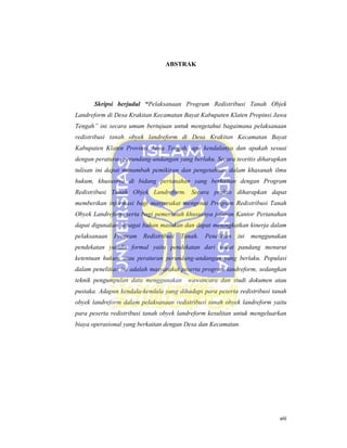 ABSTRAK
Skripsi berjudul “Pelaksanaan Program Redistribusi Tanah Objek
Landreform di Desa Krakitan Kecamatan Bayat Kabupaten Klaten Propinsi Jawa
Tengah” ini secara umum bertujuan untuk mengetahui bagaimana pelaksanaan
redistribusi tanah obyek landreform di Desa Krakitan Kecamatan Bayat
Kabupaten Klaten Provinsi Jawa Tengah, apa kendalanya dan apakah sesuai
dengan peraturan perundang-undangan yang berlaku. Secara teoritis diharapkan
tulisan ini dapat menambah pemikiran dan pengetahuan dalam khasanah ilmu
hukum, khususnya di bidang pertanahan yang berkaitan dengan Program
Redistribusi Tanah Objek Landreform. Secara praktis diharapkan dapat
memberikan informasi bagi masyarakat mengenai Program Redistribusi Tanah
Obyek Landreform serta bagi pemerintah khususnya jajaran Kantor Pertanahan
dapat digunakan sebagai bahan masukan dan dapat meningkatkan kinerja dalam
pelaksanaan Program Redistribusi Tanah. Penelitian ini menggunakan
pendekatan yuridis formal yaitu pendekatan dari sudut pandang menurut
ketentuan hukum atau peraturan perundang-undangan yang berlaku. Populasi
dalam penelitian ini adalah masyarakat peserta program landreform, sedangkan
teknik pengumpulan data menggunakan wawancara dan studi dokumen atau
pustaka. Adapun kendala-kendala yang dihadapi para peserta redistribusi tanah
obyek landreform dalam pelaksanaan redistribusi tanah obyek landreform yaitu
para peserta redistribusi tanah obyek landreform kesulitan untuk mengeluarkan
biaya operasional yang berkaitan dengan Desa dan Kecamatan.
 