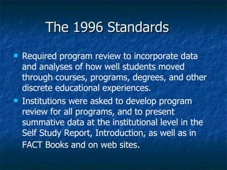 The 1996 Standards Required program review to incorporate data and analyses of how well students moved through courses, programs, degrees, and other discrete educational experiences.  Institutions were asked to develop program review for all programs, and to present summative data at the institutional level in the Self Study Report, Introduction, as well as in FACT Books and on web sites .   