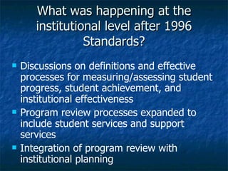 What was happening at the institutional level after 1996 Standards? Discussions on definitions and effective processes for measuring/assessing student progress, student achievement, and institutional effectiveness Program review processes expanded to include student services and support services Integration of program review with institutional planning 
