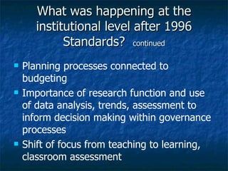 What was happening at the institutional level after 1996 Standards?  continued Planning processes connected to budgeting Importance of research function and use of data analysis, trends, assessment to inform decision making within governance processes Shift of focus from teaching to learning, classroom assessment  