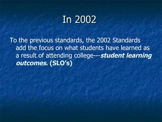 In 2002  To the previous standards, the 2002 Standards add the focus on what students have learned as a result of attending college--- student learning outcomes . (SLO’s)  