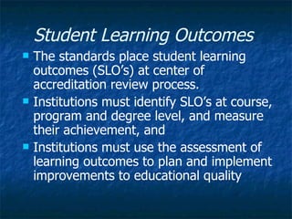 Student Learning Outcomes   The standards place student learning outcomes (SLO’s) at center of accreditation review process.  Institutions must identify SLO’s at course, program and degree level, and measure their achievement, and Institutions must use the assessment of learning outcomes to plan and implement improvements to educational quality  