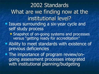 2002 Standards What are we finding now at the institutional level? Issues surrounding a six-year cycle and self study process Snapshot of on-going systems and processes versus “getting ready for accreditation” Ability to meet standards with existence of previous deficiencies The importance of program review/on-going assessment processes integrated with institutional planning/budgeting  