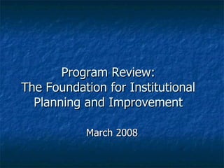 Program Review: The Foundation for Institutional Planning and Improvement March 2008 