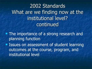 2002 Standards What are we finding now at the institutional level? continued The importance of a strong research and planning function Issues on assessment of student learning outcomes at the course, program, and institutional level 