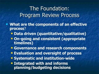 The Foundation: Program Review Process What are the components of an effective process ? Data driven (quantitative/qualitative) On-going and consistent (appropriate timelines) Governance and research components Evaluation and oversight of process Systematic and institution-wide Integrated with and informs planning/budgeting decisions 