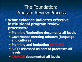 The Foundation: Program Review Process What evidence indicates effective institutional program review processes? Planning/budgeting documents all levels Governance meeting minutes (language and culture) Planning and budgeting  ACTIONS SLO’s assessed as part of processes all levels CHANGE  documented all levels  