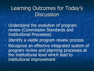 Learning Outcomes for Today’s Discussion Understand the evolution of program review (Commission Standards and Institutional Processes) Identify a viable program review process Recognize an effective integrated system of program review and planning processes at the institutional level which lead to institutional improvement 