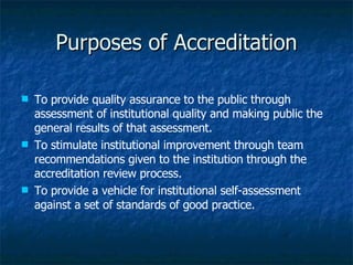 To provide quality assurance to the public through assessment of institutional quality and making public the general results of that assessment. To stimulate institutional improvement through team recommendations given to the institution through the accreditation review process. To provide a vehicle for institutional self-assessment against a set of standards of good practice.  Purposes of Accreditation 
