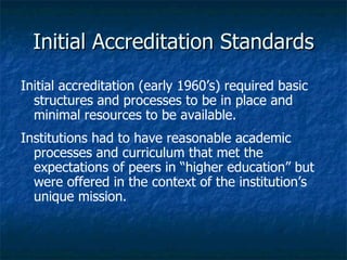 Initial Accreditation Standards Initial accreditation (early 1960’s) required basic structures and processes to be in place and minimal resources to be available. Institutions had to have reasonable academic processes and curriculum that met the expectations of peers in “higher education” but were offered in the context of the institution’s unique mission. 