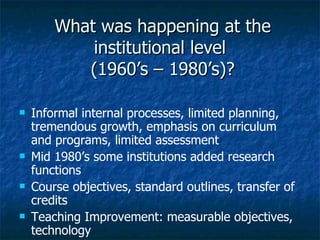 What was happening at the institutional level  (1960’s – 1980’s)? Informal internal processes, limited planning, tremendous growth, emphasis on curriculum and programs, limited assessment Mid 1980’s some institutions added research functions Course objectives, standard outlines, transfer of credits Teaching Improvement: measurable objectives, technology 