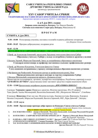 САВЕЗ УЧИТЕЉА РЕПУБЛИКЕ СРБИЈЕ
                        ДРУШТВО УЧИТЕЉА БЕОГРАДА
                                   организују традиционални

                        XXV САБОР УЧИТЕЉА СРБИЈЕ
 УНАПРЕЂИВАЊЕ НАСТАВНЕ ПРАКСЕ КРОЗ РАЗМЕНУ ПРОФЕСИОНАЛНИХ ИСКУСТАВА
            Акредитован програм за школску 2010/11. годину број 621, изборни

                                   4. и 5. јун 2011. године
                   Дворанa дома синдиката, Београд, Трг Николе Пашића
                 Свечана сала општине Стари град, Београд, Македонска 42

                                       ПРОГРАМ
СУБОТА, 4. јун 2011.
 9:30 - 10:00 Регистрација учесника, поставка и изложба издавача уџбеничке литературе
                                                                   хол Дворане дома синдиката
10:00 - 10:45 Програм добродошлице, поздравне речи

10:45 - 12:30
АКТУЕЛНОСТИ И САВРЕМЕНИ ПРАВЦИ У ОБРАЗОВНОМ СИСТЕМУ И ВАСПИТНОМ РАДУ

◊ Проф. др Александар Јовановић, председник Заједнице учитељских факултета Србије
           Образовање учитеља у Србији у складу са потребама ученика и друштва у целини
◊ Биљана Лајовић, Мирослав Павловић, Завод за унапређивање образовања и васпитања
      Стандарди компетенција за професију наставника и њиховог професионалног развоја
◊ Проф. др Миленко Кундачина, Учитељски факултет Ужице
  Улога акционих истраживања у процесу самовредновања образовно-васпитних установа
◊ Мр Бранислав Ранђеловић, Регионални центар за професионални развој, Ниш
          Мрежа регионалних центара и центара за стручно усавршавање Србије
◊ Милица Миленковић, координатор пројекта „Дунавска кутија“
Министарство пољопривреде, трговине, шумарства и водопривреде, Републичка дирекција за воде
“ДУНАВСКА КУТИЈА“, представљање новог наставног средства и најава националне обуке
12:30 – 13:00 Презентације награђених радова конкурса „КРЕАТИВНА ШКОЛА“
                                                                             ЗУОВ и Microsoft
I награда: Ужинајмо здраво (Природа и друштво, Физичко васпитање, III и IV разред)
Тања Динић, Зденка Миливојевић, Валентина Бошковић, ОШ ,,Митрополит Михаило’’, Сокобања
II награда: Животиње (Свет око нас, Музичка култура, Ликовна култура, Веронаука, II разред)
Наташа Симуновић, Мирослав Радошевић, Виолета Јеринкић, ОШ ,,Ђура Даничић’’, Београд
13:00 – 13:30 пауза
13:30 – 18:00 Презентације примера добре праксе по Конкурсу Савеза учитеља Србије
                                                      у великој и малој сали Дворане дома синдиката
                     ИНКЛУЗИВНО ОБРАЗОВАЊЕ, модератор Гордана Јосимов
 1.    ПАС И ЊЕГОВА СЕНКА Данијела Кнежевић, Милуника Јаковљевић, Александра Милуновић Петровић
                           ОШ “Јован Јовановић Змај”, Брус
 2.    МАТЕМАТИКА – САБИРАЊЕ И ОДУЗИМАЊЕ БРОЈЕВА ДО 10 Марица Д. Николић, Ивана Михајловић
                                                               ОШ ,,Вук Караџић'', Крушевац
 3.    КАМПАЊА „СВИ У ШКОЛУ, БУДУЋНОСТ ЗА СВЕ!“ Драгана Станић ОШ ''Слободан Бајић Паја'' Пећинци
 4.    АУТИЗАМ КАО РАЗЛИЧИТОСТ Снежана Радовојша ОШ ''Ђуро Стругар'' Београд
 5.    ЧАС МАТЕМАТИКЕ У КОМБИНОВАНОМ ОДЕЉЕЊУ И ИНКЛУЗИВНО ОБРАЗОВАЊЕ
                                                           Драгана Николић ОШ,,Вук Караџић“ Поточац
 