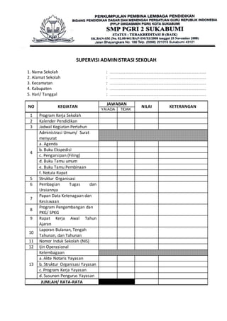 SUPERVISI ADMINISTRASI SEKOLAH 
1. Nama Sekolah : ............................................................................................................................ 
2. Alamat Sekolah : ............................................................................................................................ 
3. Kecamatan : ............................................................................................................................ 
4. Kabupaten : ............................................................................................................................ 
5. Hari/ Tanggal : ............................................................................................................................ 
NO KEGIATAN 
JAWABAN 
NILAI KETERANGAN 
YA/ADA TIDAK 
1 Program Kerja Sekolah 
2 Kalender Pendidikan 
3 Jadwal Kegiatan Pertahun 
4 
Administrasi Umum/ Surat 
menyurat 
a. Agenda 
b. Buku Ekspedisi 
c. Pengarsipan (Filing) 
d. Buku Tamu umum 
e. Buku Tamu Pembinaan 
f. Notula Rapat 
5 Struktur Organisasi 
6 Pembagian Tugas dan 
Uraiannya 
7 
Papan Data Ketenagaan dan 
Kesiswaan 
8 
Program Pengembangan dan 
PKG/ SPKG 
9 Rapat Kerja Awal Tahun 
Ajaran 
10 
Laporan Bulanan, Tengah 
Tahunan, dan Tahunan 
11 Nomor Induk Sekolah (NIS) 
12 Ijin Operasional 
13 
Kelembagaan 
a. Akte Notaris Yayasan 
b. Struktur Organisasi Yayasan 
c. Program Kerja Yayasan 
d. Susunan Pengurus Yayasan 
JUMLAH/ RATA-RATA 
 