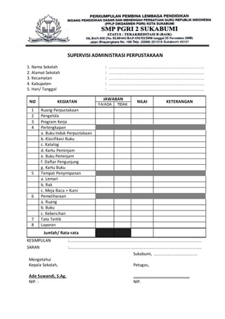 SUPERVISI ADMINISTRASI PERPUSTAKAAN 
1. Nama Sekolah : ............................................................................................................................ 
2. Alamat Sekolah : ............................................................................................................................ 
3. Kecamatan : ............................................................................................................................ 
4. Kabupaten : ............................................................................................................................ 
5. Hari/ Tanggal : ............................................................................................................................ 
NO KEGIATAN 
JAWABAN 
NILAI KETERANGAN 
YA/ADA TIDAK 
1 Ruang Perpustakaan 
2 Pengelola 
3 Program Kerja 
4 Perlengkapan 
a. Buku Induk Perpustakaan 
b. Klasifikasi Buku 
c. Katalog 
d. Kartu Peminjam 
e. Buku Peminjam 
f. Daftar Pengunjung 
g. Kartu Buku 
5 Tempat Penyimpanan 
a. Lemari 
b. Rak 
c. Meja Baca + Kursi 
6 Pemeliharaan 
a. Ruang 
b. Buku 
c. Kebersihan 
7 Tata Tertib 
8 Laporan 
Jumlah/ Rata-rata 
KESIMPULAN :………………………………………………………………………………………………………………………………………. 
SARAN :………………………………………………………………………………………………………………………………………. 
Mengetahui 
Kepala Sekolah, 
Ade Suwandi, S.Ag. 
NIP. - 
Sukabumi, ………………………………….........… 
Petugas, 
……………………………………………… 
NIP. 
 
