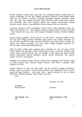 1 
KATA PENGANTAR 
Sekolah merupakan sebuah sistem yang terdiri atas komponen-komponen penting yang kait-mengait, 
berhubungan erat dan tidak mungkin terpisahkan. Komponen tersebut meliputi seluruh 
ranah fisik dan non-fisik, stakeholder (pemangku kepentingan) terhadap keberadaan sekolah 
yaitu siswa, guru, unsur pimpinan, karyawan, orang tua siswa/ komite sekolah, instansi terkait, 
serta pihak-pihak yang secara langusung maupun tidak langsung berkepentingan terhadap 
eksistensi sekolah. Semua itu dapat dikatakan sebagai komponen sistem per-sekolah-an. 
Komponen pembentuk sistem perikehidupan sekolah tersebut dapat dipisahkan menjadi dua 
bagian yaitu komponen inti – yang merupakan komponen langsung terlibat dan berada di sekolah 
– dan komponen luar yang secara tidak langsung berpengaruh terhadap kemajuan kehidupan 
sekolah. 
Sebagai lembaga pendidikan, sekolah dalam hal ini SMP PGRI 2 Sukabumi memiliki visi dan 
misi yang jelas sehingga keduanya diharapkan dapat dicapai secara optimal. Pencapaian visi, 
misi, dan tujuan sekolah tidak begitu saja dapat diwujudkan tanpa adanya program sistematis dan 
lengkap yang meliputi perencanaan, roses serta evaluasi sehingga kegagalan pencapaian visi, 
misi, dan tujuan sekolah dapat diminimalisasikan. 
Salah satu faktor penting dalam rangkaian upaya pencapaian visi, misi, dan tujuan sekolah 
tersebut adalah perlu disusunnya sebuah Program Supervisi untuk mencermati, memantau, serta 
evaluasi melekat terhadap beberapa titik vital kehidupan sekolah anatara lain: supervisi KBM, 
supervisi perpustakaan, supervisi administrasi sekolah, supervisi laboratorium, serta supervisi 
kegiatan kesiswaan/ ekstrakurikuler. 
Mengingat akan pentingya kegiatan supervisi terhadap proses kehidupan sistem sekolah, dengan 
ini penulis mencoba untuk menyusun Program Supervisi SMP PGRI 2 Sukabumi Tahun 
Pelajaran 2013/2014. 
Program Supervisi ini tentu saja masih terlalu jauh dari sempurna mengingat keterbatasan 
berbagai aspek dari penyusun. Namun demikian harapan tetap mengedepan, kiranya program 
supervisi ini dapat membantu – meski hanya sedikit – upaya pencapaian visi, misi, dan tujuan 
SMP PGRI 2 Sukabumi khusunya Tahun Pelajaran 2013/2014. 
Amin. 
Sukabumi, Juli 2012 
Mengetahui 
Kepala Sekolah, Penyusun, 
Ade Suwandi, S.Ag. Endan Kurniawan, S.Pd. 
NIP. - NIP. - 
 
