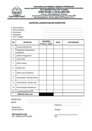 SUPERVISI LABORATORIUM KOMPUTER 
1. Nama Sekolah : ............................................................................................................................ 
2. Alamat Sekolah : ............................................................................................................................ 
3. Kecamatan : ............................................................................................................................ 
4. Kabupaten : ............................................................................................................................ 
5. Hari/ Tanggal : ............................................................................................................................ 
NO KEGIATAN 
JAWABAN 
NILAI KETERANGAN 
YA/ADA TIDAK 
1 Ruang Laboratorium 
2 
Pengelola Laboratorium 
(Laboran) 
3 Jadwal Penggunaan 
4 Tata Tertib 
5 Daftar Bahan 
6 Daftar Alat 
7 Daftar Hasil Praktikum 
8 Penempatan Alat dan Bahan 
9 Pemeliharaan Lab dan alat 
10 Alat Pemadam Kebakaran 
11 Tersedianya Alat PPPK 
JUMLAH/ Rata-rata 
KESIMPULAN :………………………………………………………………………………………………………………………………………. 
SARAN :………………………………………………………………………………………………………………………………………. 
Mengetahui 
Kepala Sekolah, 
Ade Suwandi, S.Ag. 
NIP. 195905151979121003 
Sukabumi, ………………………………….........… 
Petugas, 
……………………………………………… 
NIP. 
 