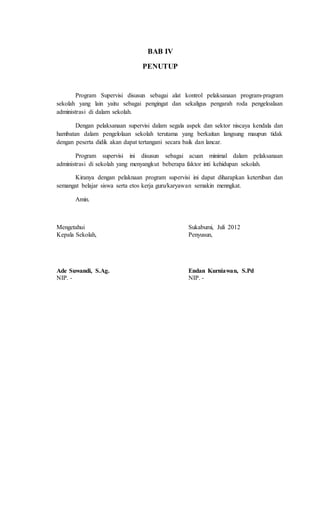 BAB IV 
PENUTUP 
Program Supervisi disusun sebagai alat kontrol pelaksanaan program-pragram 
sekolah yang lain yaitu sebagai pengingat dan sekaligus pengarah roda pengeloalaan 
administrasi di dalam sekolah. 
Dengan pelaksanaan supervisi dalam segala aspek dan sektor niscaya kendala dan 
hambatan dalam pengelolaan sekolah terutama yang berkaitan langsung maupun tidak 
dengan peserta didik akan dapat tertangani secara baik dan lancar. 
Program supervisi ini disusun sebagai acuan minimal dalam pelaksanaan 
administrasi di sekolah yang menyangkut beberapa faktor inti kehidupan sekolah. 
Kiranya dengan pelaknaan program supervisi ini dapat diharapkan ketertiban dan 
semangat belajar siswa serta etos kerja guru/karyawan semakin menngkat. 
Amin. 
Mengetahui Sukabumi, Juli 2012 
Kepala Sekolah, Penyusun, 
Ade Suwandi, S.Ag. Endan Kurniawan, S.Pd 
NIP. - NIP. - 
