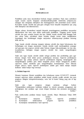 2 
BAB I 
PENDAHULUAN 
Pendidikan pada masa desentralisasi berbeda dengan sentralisasi. Pada masa sentralisasi 
segala sesuatu seperti; bangunan sekolah,kurikulum,jumlah murid,buku pelajaran,cara 
mengajar dan sebagainya ditetapkan dan diselenggarakan oleh pemerintah secara sentral. 
Kewajiban kepala sekolah dan guru-guru sebagian besar hanyalah menjalankan apa yang 
telah ditetapkan dan diinstruksikan. 
Dengan adanya desentralisasi menjadi lain;pada penyelenggaraan pendidikan masyarakat 
diikutsertakan dan turut serta dalam usaha-usaha pendidikan. Tanggung jawab kepala 
sekolah dan guru semakin banyak dan luas. Dahulu, kepala sekolah telah dianggap baik 
dan cakap kalau sekolahnya dapat berjalan dengan teratur tanpa menghiraukan 
kepentingan dan berhubungan dengan masyarakat sekitarnya,tetapi penilaian sekarang 
lebih dari itu. 
Tugas kepala sekolah sekarang mengatur jalannya sekolah dan dapat bekerjasama dan 
berhubungan erat dengan masyarakat. Kepala sekolah wajib membangkitkan semangat 
staf guru-guru dan pegawai sekolah untuk bekerja dengan baik,membangun visi dan misi, 
kesejahteraan, hubungan dengan pegawai sekolah dan murid, mengembangkan 
kurikulum. 
Salah satu tugas kepala sekolah adalah sebagai pembina dan pembimbing guru agar 
bekerja dengan betul dalam proses pembelajaran siswanya. Supervisi pembelajaran 
mempunyai tiga prinsip yaitu:(a) supervisi pembelajaran langsung mempengaruhi dan 
mengembangkan perilaku guru dalam mengelola proses belajar mengajar;(b) perilaku 
supervisor dalam membantu guru mengembangkan kemampuannya harus didesain 
dengan jelas;(c) tujuan supervisi pembelajaran adalah guru makin mampu menjadi 
fasilitator dalam belajar bagi siswanya 
A. Definisi Supervisi 
Menurut keputusan Menteri pendidikan dan kebudayaan nomor 0134/0/1977, termasuk 
kategori supervisor dalam pendidikan adalah kepala sekolah, penilik sekolah, dan para 
pengawas ditingkat kabupaten/kotamadya, serta staf di kantor bidang yang ada di tiap 
provinsi. 
Salah satu tugas pengawas dengan perincian sebagai berikut: 
”Mengendalikan pelaksanaan kurikulum meliputi isi, metode penyajian, penggunaan alat 
perlengkapan dan penilaian agar sesuai dengan ketentuan dan peraturan perundangan 
yang berlaku.” 
Pada rambu-rambu penilaian kinerja kepala sekolah, Dirjen Dikdasmen Tahun 2000 
sebagai berikut : 
1) Kemampuan menyusun program supervisi pendidikan 
2) Kemampuan melaksanakan program supervisi pendidikan 
3) Kemampuan memanfaatkan hasil supervise 
 