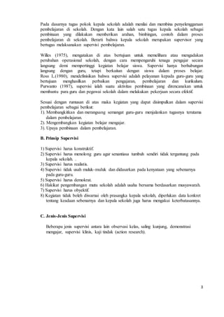 Pada dasarnya tugas pokok kepala sekolah adalah menilai dan membina penyelenggaraan 
pembelajaran di sekolah. Dengan kata lain salah satu tugas kepala sekolah sebagai 
pembinaan yang dilakukan memberikan arahan, bimbingan, contoh dalam proses 
pembelajaran di sekolah. Berarti bahwa kepala sekolah merupakan supervisor yang 
bertugas melaksanakan supervisi pembelajaran. 
Willes (1975), mengatakan di atas bertujuan untuk memelihara atau mengadakan 
perubahan operasional sekolah, dengan cara mempengaruhi tenaga pengajar secara 
langsung demi mempertinggi kegiatan belajar siswa. Supervisi hanya berhubungan 
langsung dengan guru, tetapi berkaitan dengan siswa dalam proses belajar. 
Ross L.(1980), mendefinisikan bahwa supervisi adalah pelayanan kepada guru-guru yang 
bertujuan menghasilkan perbaikan pengajaran, pembelajaran dan kurikulum. 
Purwanto (1987), supervisi ialah suatu aktivitas pembinaan yang direncanakan untuk 
membantu para guru dan pegawai sekolah dalam melakukan pekerjaan secara efektif. 
Sesuai dengan rumusan di atas maka kegiatan yang dapat disimpulkan dalam supervisi 
pembelajaran sebagai berikut: 
1). Membangkitkan dan merangsang semangat guru-guru menjalankan tugasnya terutama 
3 
dalam pembelajaran. 
2). Mengembangkan kegiatan belajar mengajar. 
3). Upaya pembinaan dalam pembelajaran. 
B. Prinsip Supervisi 
1) Supervisi harus konstruktif. 
2) Supervisi harus menolong guru agar senantiasa tumbuh sendiri tidak tergantung pada 
kepala sekolah. . 
3) Supervisi harus realistis. 
4) Supervisi tidak usah muluk-muluk dan didasarkan pada kenyataan yang sebenarnya 
pada guru-guru. 
5) Supervisi harus demokrat. 
6) Hakikat pengembangan mutu sekolah adalah usaha bersama berdasarkan musyawarah. 
7) Supervisi harus obyektif. 
8) Kegiatan tidak boleh diwarnai oleh prasangka kepala sekolah, diperlukan data konkret 
tentang keadaan sebenarnya dan kepala sekolah juga harus mengakui keterbatasannya. 
C. Jenis-Jenis Supervisi 
Beberapa jenis supervisi antara lain observasi kelas, saling kunjung, demonstrasi 
mengajar, supervisi klinis, kaji tindak (action research). 
 