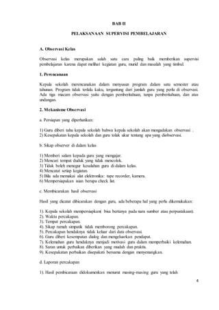 4 
BAB II 
PELAKSANAAN SUPERVISI PEMBELAJARAN 
A. Observasi Kelas 
Observasi kelas merupakan salah satu cara paling baik memberikan supervisi 
pembelajaran karena dapat melihat kegiatan guru, murid dan masalah yang timbul. 
1. Perencanaan 
Kepala sekolah merencanakan dalam menyusun program dalam satu semester atau 
tahunan. Program tidak terlalu kaku, tergantung dari jumlah guru yang perlu di observasi. 
Ada tiga macam observasi yaitu dengan pemberitahuan, tanpa pemberitahuan, dan atas 
undangan. 
2. Mekanisme Observasi 
a. Persiapan yang diperhatikan: 
1) Guru diberi tahu kepala sekolah bahwa kepala sekolah akan mengadakan observasi . 
2) Kesepakatan kepala sekolah dan guru tolak ukur tentang apa yang diobservasi. 
b. Sikap observer di dalam kelas 
1) Memberi salam kepada guru yang mengajar. 
2) Mencari tempat duduk yang tidak mencolok. 
3) Tidak boleh menegur kesalahan guru di dalam kelas. 
4) Mencatat setiap kegiatan. 
5) Bila ada memakai alat elektronika: tape recorder, kamera. 
6) Mempersiapakan isian berupa check list. 
c. Membicarakan hasil observasi 
Hasil yang dicatat dibicarakan dengan guru, ada beberapa hal yang perlu dikemukakan: 
1). Kepala sekolah mempersiapkan( bisa bertanya pada nara sumber atau perpustakaan). 
2). Waktu percakapan. 
3). Tempat percakapan. 
4). Sikap ramah simpatik tidak memborong percakapan. 
5). Percakapan hendaknya tidak keluar dari data observasi. 
6). Guru diberi kesempatan dialog dan mengeluarkan pendapat. 
7). Kelemahan guru hendaknya menjadi motivasi guru dalam memperbaiki kelemahan. 
8). Saran untuk perbaikan diberikan yang mudah dan praktis. 
9). Kesepakatan perbaikan disepakati bersama dengan menyenangkan. 
d. Laporan percakapan 
1). Hasil pembicaraan didokumenkan menurut masing-masing guru yang telah 
 