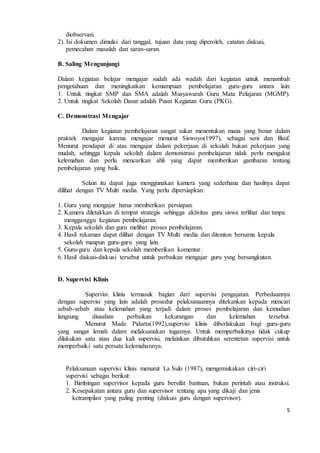 5 
diobservasi. 
2). Isi dokumen dimulai dari tanggal, tujuan data yang diperoleh, catatan diskusi, 
pemecahan masalah dan saran-saran. 
B. Saling Mengunjungi 
Dalam kegiatan belajar mengajar sudah ada wadah dari kegiatan untuk menambah 
pengetahuan dan meningkatkan kemampuan pembelajaran guru-guru antara lain: 
1. Untuk tingkat SMP dan SMA adalah Musyawarah Guru Mata Pelajaran (MGMP). 
2. Untuk tingkat Sekolah Dasar adalah Pusat Kegiatan Guru (PKG). 
C. Demonstrasi Mengajar 
Dalam kegiatan pembelajaran sangat sukar menentukan mana yang benar dalam 
praktek mengajar karena mengajar menurut Siswoyo(1997), sebagai seni dan filsuf. 
Menurut pendapat di atas mengajar dalam pekerjaan di sekolah bukan pekerjaan yang 
mudah, sehingga kepala sekolah dalam demonstrasi pembelajaran tidak perlu mengakui 
kelemahan dan perlu mencarikan ahli yang dapat memberikan gambaran tentang 
pembelajaran yang baik. 
Selain itu dapat juga menggunakan kamera yang sederhana dan hasilnya dapat 
dilihat dengan TV Multi media. Yang perlu dipersiapkan: 
1. Guru yang mengajar harus memberikan persiapan. 
2. Kamera diletakkan di tempat strategis sehingga aktivitas guru siswa terlihat dan tanpa 
mengganggu kegiatan pembelajaran. 
3. Kepala sekolah dan guru melihat proses pembelajaran. 
4. Hasil rekaman dapat dilihat dengan TV Multi media dan ditonton bersama kepala 
sekolah maupun guru-guru yang lain. 
5. Guru-guru dan kepala sekolah memberikan komentar. 
6. Hasil diskusi-diskusi tersebut untuk perbaikan mengajar guru ysng bersangkutan. 
D. Supervisi Klinis 
Supervisi klinis termasuk bagian dari supervisi pengajaran. Perbedaannya 
dengan supervisi yang lain adalah prosedur pelaksanaannya ditekankan kepada mencari 
sebab-sebab atau kelemahan yang terjadi dalam proses pembelajaran dan kemudian 
langsung diusahan perbaikan kekurangan dan kelemahan tersebut. 
Menurut Made Pidarta(1992),supervisi klinis diberlakukan bagi guru-guru 
yang sangat lemah dalam melaksanakan tugasnya. Untuk memperbaikinya tidak cukup 
dilakukan satu atau dua kali supervisi, melainkan dibutuhkan serentetan supervisi untuk 
memperbaiki satu persatu kelemahannya. 
Pelaksanaan supervisi klinis menurut La Sulo (1987), mengemukakan ciri-ciri 
supervisi sebagai berikut: 
1. Bimbingan supervisor kepada guru bersifat bantuan, bukan perintah atau instruksi. 
2. Kesepakatan antara guru dan supervisor tentang apa yang dikaji dan jenis 
ketrampilan yang paling penting (diskusi guru dengan supervisor). 
 