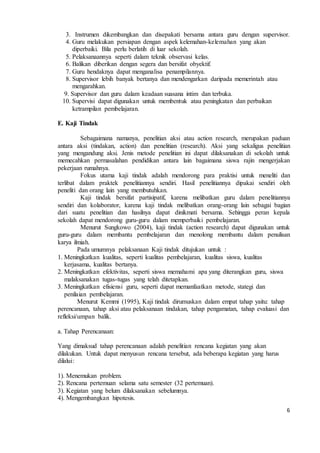 3. Instrumen dikembangkan dan disepakati bersama antara guru dengan supervisor. 
4. Guru melakukan persiapan dengan aspek kelemahan-kelemahan yang akan 
6 
diperbaiki. Bila perlu berlatih di luar sekolah. 
5. Pelaksanaannya seperti dalam teknik observasi kelas. 
6. Balikan diberikan dengan segera dan bersifat obyektif. 
7. Guru hendaknya dapat menganalisa penampilannya. 
8. Supervisor lebih banyak bertanya dan mendengarkan daripada memerintah atau 
mengarahkan. 
9. Supervisor dan guru dalam keadaan suasana intim dan terbuka. 
10. Supervisi dapat digunakan untuk membentuk atau peningkatan dan perbaikan 
ketrampilan pembelajaran. 
E. Kaji Tindak 
Sebagaimana namanya, penelitian aksi atau action research, merupakan paduan 
antara aksi (tindakan, action) dan penelitian (research). Aksi yang sekaligus penelitian 
yang mengandung aksi. Jenis metode penelitian ini dapat dilaksanakan di sekolah untuk 
memecahkan permasalahan pendidikan antara lain bagaimana siswa rajin mengerjakan 
pekerjaan rumahnya. 
Fokus utama kaji tindak adalah mendorong para praktisi untuk meneliti dan 
terlibat dalam praktek penelitiannya sendiri. Hasil penelitiannya dipakai sendiri oleh 
peneliti dan orang lain yang membutuhkan. 
Kaji tindak bersifat partisipatif, karena melibatkan guru dalam penelitiannya 
sendiri dan kolaborator, karena kaji tindak melibatkan orang-orang lain sebagai bagian 
dari suatu penelitian dan hasilnya dapat dinikmati bersama. Sehingga peran kepala 
sekolah dapat mendorong guru-guru dalam memperbaiki pembelajaran. 
Menurut Sungkowo (2004), kaji tindak (action research) dapat digunakan untuk 
guru-guru dalam membantu pembelajaran dan menolong membantu dalam penulisan 
karya ilmiah. 
Pada umumnya pelaksanaan Kaji tindak ditujukan untuk : 
1. Meningkatkan kualitas, seperti kualitas pembelajaran, kualitas siswa, kualitas 
kerjasama, kualitas bertanya. 
2. Meningkatkan efektivitas, seperti siswa memahami apa yang diterangkan guru, siswa 
malaksanakan tugas-tugas yang telah ditetapkan. 
3. Meningkatkan efisiensi guru, seperti dapat memanfaatkan metode, stategi dan 
penilaian pembelajaran. 
Menurut Kemmi (1995), Kaji tindak dirumuskan dalam empat tahap yaitu: tahap 
perencanaan, tahap aksi atau pelaksanaan tindakan, tahap pengamatan, tahap evaluasi dan 
refleksi/umpan balik. 
a. Tahap Perencanaan: 
Yang dimaksud tahap perencanaan adalah penelitian rencana kegiatan yang akan 
dilakukan. Untuk dapat menyusun rencana tersebut, ada beberapa kegiatan yang harus 
dilalui: 
1). Menemukan problem. 
2). Rencana pertemuan selama satu semester (32 pertemuan). 
3). Kegiatan yang belum dilaksanakan sebelumnya. 
4). Mengembangkan hipotesis. 
 