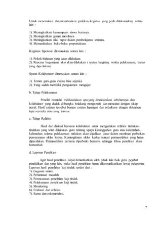7 
Untuk menemukan dan merumuskan problem kegiatan yang perlu dilaksanakan, antara 
lain : 
1). Meningkatkan kemampuan siswa bertanya. 
2). Meningkatkan gemar membaca. 
3). Meningkatkan nilai rapor dalam pembelajaran tertentu. 
4). Memanfaatkan buku-buku perpustakaan. 
Kegiatan hipotesis dirumuskan antara lain : 
1). Pokok bahasan yang akan dilakukan. 
2). Rencana bagaimana aksi akan dilakukan ( urutan kegiatan, waktu pelaksanaan, bahan 
yang diperlukan). 
Syarat Kolaborator dirumuskan antara lain : 
1). Teman guru-guru (kalau bisa sejenis). 
2). Yang sudah memiliki pengalaman mengajar. 
b. Tahap Pelaksanaan 
Peneliti memulai melaksanakan apa yang direncanakan sebelumnya dan 
kolabulator yang duduk di bangku belakang mengamati dan mencatat dengan sikap 
netral. Hasil catatan tersebut berupa catatan lapangan dan sebaiknya dengan dokumen 
tape recorder atau yang lainnya. 
c. Tahap Refleksi 
Hasil dari diskusi bersama kolabulator untuk mengadakan refleksi tindakan-tindakan 
yang telah dilakukan guru tentang upaya kesungguhan guru atau kelemahan-kelemahan 
selama pelaksanaan tindakan akan dijadikan dasar dalam membuat perbaikan 
perencanaan siklus kedua. Kemungkinan siklus kedua muncul permasalahan yang harus 
dipecahkan. Permasalahan pertama diperbaiki bersama sehingga fokus penelitian akan 
bertambah 
d. Laporan Penelitian 
Agar hasil penelitian dapat dimanfaatkan oleh pihak lain baik guru, pejabat 
pendidikan dan yang lain, maka hasil penelitian harus dikomunikasikan lewat pelaporan. 
Laporan hasil penelitian kaji tindak terdiri dari : 
1). Gagasan umum. 
2). Perumusan masalah. 
3). Perencanaan penelitian kaji tindak 
4). Pelaksanaan penelitian kaji tindak. 
5). Monitoring. 
6). Evaluasi dan refleksi. 
7). Saran dan rekomendasi. 
 