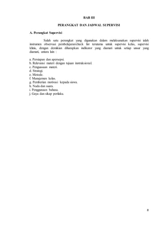 8 
BAB III 
PERANGKAT DAN JADWAL SUPERVISI 
A. Perangkat Supervisi 
Salah satu perangkat yang digunakan dalam melaksanakan supervisi ialah 
instrumen observasi pembelajaran/check list terutama untuk supervisi kelas, supervisi 
klinis, dengan demikian diharapkan indikator yang diamati untuk setiap unsur yang 
diamati, antara lain : 
a. Persiapan dan apersepsi. 
b. Relevansi materi dengan tujuan instruksional. 
c. Penguasaan materi. 
d. Strategi. 
e. Metode. 
f. Manajemen kelas. 
g. Pemberian motivasi kepada siswa. 
h. Nada dan suara. 
i. Penggunaan bahasa. 
j. Gaya dan sikap perilaku. 
 