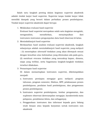Salah satu langkah penting dalam kegiatan supervisi akademik
adalah tindak lanjut hasil supervisi. Supervisi tanpa tindak lanjut tidak
memiliki dampak yang berarti dalam perbaikan proses pembelajaran.
Tindak lanjut supervisi akademik dapat berupa:
1. Melakukan evaluasi hasil supervisi
Evaluasi hasil supervisi merupakan salah satu kegiatan mengolah,
menganalisis, menafsirkan, menyimpulkan dari
instrumen–instrumen pengumpulan data hasil observasi di kelas.
2. Menindaklanjuti hasil supervise
Berdasarkan hasil analisis evaluasi supervisi akademik, langkah
selanjutnya adalah menindaklanjuti hasil supervisi, yang meliputi
: (1) menetapkan alternatif tindakan yang akan ditempuh sesuai
dengan kesulitan atau kelemahan yang ditemukan ada pada guru,
(2) membuat rencana tindakan yang mencakup kapan, dimana,
siapa yang terlibat, serta bagaimana langkah–langkah tindakan
tersebut dilakukan.
3. Pemantapan hasil supervise
Di dalam memantapkan instrumen supervisi, dikelompokkan
menjadi:
a. Instrumen persiapan mengajar guru meliputi: program
tahunan, program semester, Silabus, RPP, pelaksanaan proses
pembelajaran, penilaian hasil pembelajaran, dan pengawasan
proses pembelajaran.
b. Instrumen supervisi pembelajaran, lembar pengamatan, dan
suplemen observasi (keterampilan mengajar, karakteristik mata
pelajaran, pendekatan klinis, dan sebagainya).
c. Penggandaan instrumen dan informasi kepada guru bidang
studi binaan atau kepada karyawan untuk instrumen non
akademik
 