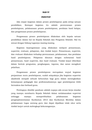 BAB IV
PENUTUP
Ada empat kegiatan dalam proses pembelajaran pada setiap satuan
pendidikan. Keempat kegiatan itu adalah perencanaan proses
pembelajaran, pelaksanaan proses pembelajaran, penilaian hasil belajar,
dan pengawasan proses pembelajaran.
Pengawasan proses pembelajaran dilakukan oleh kepala satuan
pendidikan dalam hal ini Kepala Sekolah dan Pengawas Sekolah. Hal itu
sesuai dengan bidang tugasnya masing-masing.
Kegiatan kepengawasan yang dilakukan meliputi pemantauan,
supervisi, evaluasi, pelaporan, dan tindak lanjut. Pemantauan, supervisi,
dan evaluasi dilakukan terhadap perencanaan, pelaksanaan, dan penilaian
hasil pembelajaran. Pelaporan disusun dengan substansai hasil
pemantauan, hasil supervisi, dan hasil evaluasi. Tindak lanjut diberikan
dalam bentuk penguatan, penghargaan, teguran, dan saran mengikuti
pelatihan.
Pengawasan proses pembelajaran merupakan wujud kegiatan
penjaminan mutu pembelajaran, sudah selayaknya jika kegiatan supervisi
akademik menjadi sebuah kebutuhan bagi guru dalam meningkatkan
kemampuan pedagogik dan profesionalismenya agar pembelajaran lebih
bermakna dan berhasil guna.
Pentingnya dimiliki panduan adalah supaya ada acuan kerja standar
yang mampu membantu Kepala Sekolah dalam melaksanakan supervisi
sehingga mampu memperlihatkan pelaksanaan kegiatan
pengimplementasian Kurikulum 2013 dan Kurikulum Merdeka dalam
pelaksanaan tugas seorang guru dan dapat dijadikan tolak ukur serta
tindak lanjut untuk melengkapi kekurangannya.
 