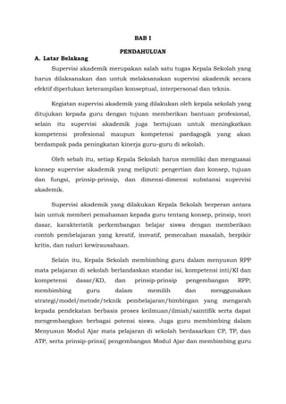 BAB I
PENDAHULUAN
A. Latar Belakang
Supervisi akademik merupakan salah satu tugas Kepala Sekolah yang
harus dilaksanakan dan untuk melaksanakan supervisi akademik secara
efektif diperlukan keterampilan konseptual, interpersonal dan teknis.
Kegiatan supervisi akademik yang dilakukan oleh kepala sekolah yang
ditujukan kepada guru dengan tujuan memberikan bantuan profesional,
selain itu supervisi akademik juga bertujuan untuk meningkatkan
kompetensi profesional maupun kompetensi paedagogik yang akan
berdampak pada peningkatan kinerja guru–guru di sekolah.
Oleh sebab itu, setiap Kepala Sekolah harus memiliki dan menguasai
konsep supervise akademik yang meliputi: pengertian dan konsep, tujuan
dan fungsi, prinsip-prinsip, dan dimensi-dimensi substansi supervisi
akademik.
Supervisi akademik yang dilakukan Kepala Sekolah berperan antara
lain untuk memberi pemahaman kepada guru tentang konsep, prinsip, teori
dasar, karakteristik perkembangan belajar siswa dengan memberikan
contoh pembelajaran yang kreatif, inovatif, pemecahan masalah, berpikir
kritis, dan naluri kewirausahaan.
Selain itu, Kepala Sekolah membimbing guru dalam menyusun RPP
mata pelajaran di sekolah berlandaskan standar isi, kompetensi inti/KI dan
kompetensi dasar/KD, dan prinsip-prinsip pengembangan RPP;
membimbing guru dalam memilih dan menggunakan
strategi/model/metode/teknik pembelajaran/bimbingan yang mengarah
kepada pendekatan berbasis proses keilmuan/ilmiah/saintifik serta dapat
mengembangkan berbagai potensi siswa. Juga guru membimbing dalam
Menyusun Modul Ajar mata pelajaran di sekolah berdasarkan CP, TP, dan
ATP, serta prinsip-prinsi[ pengembangan Modul Ajar dan membimbing guru
 