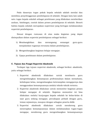 Pada dasarnya tugas pokok kepala sekolah adalah menilai dan
membina penyelenggaraan pembelajaran di sekolah. Dengan kata lain salah
satu tugas kepala sekolah sebagai pembinaan yang dilakukan memberikan
arahan, bimbingan, contoh dalam proses pembelajaran di sekolah. Berarti
bahwa kepala sekolah merupakan supervisor yang bertugas melaksanakan
supervisi pembelajaran.
Sesuai dengan rumusan di atas maka kegiatan yang dapat
disimpulkan dalam supervisi pembelajaran sebagai berikut:
1) Membangkitkan dan merangsang semangat guru-guru
menjalankan tugasnya terutama dalam pembelajaran.
2) Mengembangkan kegiatan belajar mengajar.
3) Upaya pembinaan dalam pembelajaran.
C. Tujuan dan Fungsi Supervisi Akademik
Terdapat tiga tujuan supervisi akademik, sebagai berikut. akademik,
yaitu sebagai berikut.
1. Supervisi akademik dilakukan untuk membantu guru
mengembangkan kemampuan profesionalnya dalam memahami,
kehidupan kelas, mengembangkan keterampilan mengajarnya dan
menggunakan kemampuannya melalui teknik–teknik tertentu
2. Supervisi akademik dilakukan untuk memonitor kegiatan proses
belajar mengajar di sekolah. Kegiatan memonitor ini bisa
dilakukan melalui kunjungan kepala sekolah ke kelas–kelas di
saat guru sedang mengajar, percakapan pribadi dengan guru,
teman sejawatnya, maupun dengan sebagian peserta didik
3. Supervisi akademik dilakukan untuk mendorong guru
menerapkan kemampuannya dalam melaksanakan tugas–tugas
mengajar, mendorong guru mengembangkan kemampuannya
 
