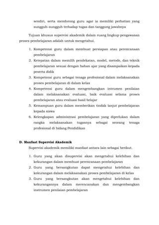 sendiri, serta mendorong guru agar ia memiliki perhatian yang
sungguh–sungguh terhadap tugas dan tanggung jawabnya
Tujuan khusus supervisi akademik dalam ruang lingkup pengawasan
proses pembelajaran adalah untuk mengetahui.
1. Kompetensi guru dalam membuat persiapan atau perencanaan
pembelajaran
2. Ketepatan dalam memilih pendekatan, model, metode, dan teknik
pembelajaran sesuai dengan bahan ajar yang disampaikan kepada
peserta didik
3. Kompetensi guru sebagai tenaga profesional dalam melaksanakan
proses pembelajaran di dalam kelas
4. Kompetensi guru dalam mengembangkan intrumen penilaian
dalam melaksanakan evaluasi, baik evaluasi selama proses
pembelajaran atau evaluasi hasil belajar
5. Kemampuan guru dalam memberikan tindak lanjut pembelajaran
kepada siswa
6. Kelengkapan administrasi pembelajaran yang diperlukan dalam
rangka melaksanakan tugasnya sebagai seorang tenaga
profesional di bidang Pendidikan
D. Manfaat Supervisi Akademik
Supervisi akademik memiliki manfaat antara lain sebagai berikut.
1. Guru yang akan disupervisi akan mengetahui kelebihan dan
kekurangan dalam membuat perencanaan pembelajaran
2. Guru yang bersangkutan dapat mengetahui kelebihan dan
kekurangan dalam melaksanakan proses pembelajaran di kelas
3. Guru yang bersangkutan akan mengetahui kelebihan dan
kekurangannya dalam merencanakan dan mengembangkan
instrumen penilaian pembelajaran
 