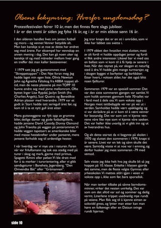 Olsens bekymring: Hvorfor ungdomsdag?
 Protestfestivalen feirer 10 år, men det finnes flere slags jubileer.
 I år er det tretti år siden jeg fylte 16 år, og i år er min eldste sønn 16 år.
 I den alderen handlet livet om jenter, fotball     Jeg tror knapt det er en sti i området, som vi
 og moro - og venner.Venner betydde alt.            ikke har labbet oss svette i.
 Man kan kanskje si at noe av dette har endret
 seg med årene. For eksempel har vennskap en        I 1979 ebbet den livsstilen mot slutten, mest
 annen mening i dag. Det kan gå noen uker og        av alt fordi vi hadde oppdaget jenter og fordi
 kanskje til og med måneder mellom hver gang        vi fikk andre interesser. Likevel bar vi med oss
 en treffer det man kaller bestevenner.             en ballast som vi kom til å få hjelp av senere i
                                                    livet. Når det røynet på, var skogen et naturlig
  I 1979 satt jeg på gutterommet med                sted å dra.Vi hadde gått mange turmarsjer, og
 ”Skreppetoppen” i Det Nye foran meg. Jeg           i skogen bygget vi barhytter og barkbåter.
 hadde laget min egen liste. Olivia Newton          Etter hvert, i voksen alder, har det også blitt
 John og Agnetha Fältskog fra ABBA toppet all-      noen fjellturer.
 tid, men de neste plassene på min TOPP 10
 kunne endre seg med jevne mellomrom. Ofte          Sommeren 1979 var en spesiell sommer. Det
 byttet Inger Lise Rypdal, Jaclyn Smith (fra        var den siste sommeren gjengen var samlet.Vi
 Charlies Angels), Suzi Quatro og Benedikte         som holdt sammen gjennom hele 70-tallet var
 Adrian plasser med hverandre. 1979 var et          i ferd med å dele oss.Vi som vokste opp i
 godt år. Start hadde tatt seriegull året før, og   Norges mest tettbebygde vei var på vei ut i
 kom til å ta et nytt gull året etter.              verden. Samholdet hadde vært upåklagelig og
                                                    vi var skråsikre på at vi kom til å være venner
 Mens gutteveggene var fylt opp av gromme           for bestandig. Det var som om vi kjente ven-
 biler, deilige damer og gode fotballspillere,      nene våre like mye som vi kjente våre søsken.
 hadde jentene David Cassidy, Donny Osmond          Det var heller ikke uvanlig at vi gikk inn og ut
 og John Travolta på veggen på jenterommet.Vi       av hverandres hus.
 hadde veggen tapetsert av amerikanske biler
 med masse hestekrefter under panseret, mens        Og alt dette startet da vi begynte på skolen i
 jentene forholdt seg til ordentlige hester.        1970 og sluttet den sommeren i 1979, knapt ti
                                                    år senere. Livet var en lek og sånn skulle det
 I vår hverdag var vi mye ute i naturen. Faren      være. Samtidig visste vi at noe var i emning, og
 vår var friluftsmann og tok oss stadig med på      derfor husker jeg mest sommeren -79 med
 turer i skog og mark, gjerne med primus,           vemod.
 Spagetti Rimini eller pølser.Vi ble dratt med
 for å ta merker i turorientering, eller vi gikk    Selv visste jeg ikke helt hva jeg skulle bli så jeg
 søndagsturer i Baneheia, Jegersberg, ”Den          hoppet på 10. klasse. Enkelte i klassen gjorde
 Omvendte Båt” eller ”Gråmannen”.                   det samme, men de fleste valgte Gymnas eller
                                                    yrkesskolen.Vi møttes aldri igjen i veien vi
                                                    vokste opp i, ikke som før, bare sporadisk.

                                                    Når man tenker tilbake på sånne barndoms-
                                                    minner, virker det nesten uvirkelig. Det var
                                                    som om det alltid var sol og sommer og deilig
                                                    varmt. Linerlene trippet usedvanlig mye rundt
                                                    på veiene. Man fikk seg til å kjenne eimen av
                                                    solsvidd gress, og lytter man etter kan man
                                                    høre en folkevogn eller en Datsun svinge
                                                    rundt hjørnet.


side 10
 