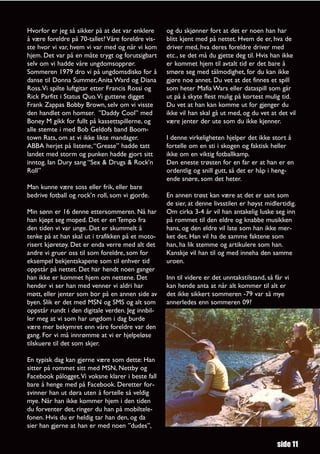 Hvorfor er jeg så sikker på at det var enklere     og du skjønner fort at det er noen han har
å være foreldre på 70-tallet? Våre foreldre vis-   blitt kjent med på nettet. Hvem de er, hva de
ste hvor vi var, hvem vi var med og når vi kom     driver med, hva deres foreldre driver med
hjem. Det var på en måte trygt og forutsigbart     etc., se det må du gjette deg til. Hvis han ikke
selv om vi hadde våre ungdomsopprør.               er kommet hjem til avtalt tid er det bare å
Sommeren 1979 dro vi på ungdomsdisko for å         smøre seg med tålmodighet, for du kan ikke
danse til Donna Summer, Anita Ward og Diana        gjøre noe annet. Du vet at det finnes et spill
Ross.Vi spilte luftgitar etter Francis Rossi og    som heter Mafia Wars eller dataspill som går
Rick Parfitt i Status Quo.Vi guttene digget        ut på å skyte flest mulig på kortest mulig tid.
Frank Zappas Bobby Brown, selv om vi visste        Du vet at han kan komme ut for gjenger du
den handlet om homser. ”Daddy Cool” med            ikke vil han skal gå ut med, og du vet at det vil
Boney M gikk for fullt på kassettspillerne, og     være jenter der ute som du ikke kjenner.
alle stemte i med Bob Geldofs band Boom-
town Rats, om at vi ikke likte mandager.           I denne virkeligheten hjelper det ikke stort å
ABBA herjet på listene, “Grease” hadde tatt        fortelle om en sti i skogen og faktisk heller
landet med storm og punken hadde gjort sitt        ikke om en viktig fotballkamp.
inntog. Ian Dury sang “Sex & Drugs & Rock’n        Den eneste trøsten for en far er at han er en
Roll”                                              ordentlig og snill gutt, så det er håp i heng-
                                                   ende snøre, som det heter.
Man kunne være soss eller frik, eller bare
bedrive fotball og rock’n roll, som vi gjorde.     En annen trøst kan være at det er sant som
                                                   de sier, at denne livsstilen er høyst midlertidig.
Min sønn er 16 denne ettersommeren. Nå har         Om cirka 3-4 år vil han antakelig luske seg inn
han kjøpt seg moped. Det er en Tempo fra           på rommet til den eldre og knabbe musikken
den tiden vi var unge. Det er skummelt å           hans, og den eldre vil late som han ikke mer-
tenke på at han skal ut i trafikken på et moto-    ket det. Han vil ha de samme faktene som
risert kjøretøy. Det er enda verre med alt det     han, ha lik stemme og artikulere som han.
andre vi gruer oss til som foreldre, som for       Kanskje vil han til og med inneha den samme
eksempel bekjentskapene som til enhver tid         uroen.
oppstår på nettet. Det har hendt noen ganger
han ikke er kommet hjem om nettene. Det            Inn til videre er det unntakstilstand, så får vi
hender vi ser han med venner vi aldri har          kan hende anta at når alt kommer til alt er
møtt, eller jenter som bor på en annen side av     det ikke sikkert sommeren -79 var så mye
byen. Slik er det med MSN og SMS og alt som        annerledes enn sommeren 09?
oppstår rundt i den digitale verden. Jeg innbil-
ler meg at vi som har ungdom i dag burde
være mer bekymret enn våre foreldre var den
gang. For vi må innrømme at vi er hjelpeløse
tilskuere til det som skjer.

En typisk dag kan gjerne være som dette: Han
sitter på rommet sitt med MSN, Nettby og
Facebook pålogget.Vi voksne klarer i beste fall
bare å henge med på Facebook. Deretter for-
svinner han ut døra uten å fortelle så veldig
mye. Når han ikke kommer hjem i den tiden
du forventer det, ringer du han på mobiltele-
fonen. Hvis du er heldig tar han den, og da
sier han gjerne at han er med noen ”dudes”,

                                                                                              side 11
 