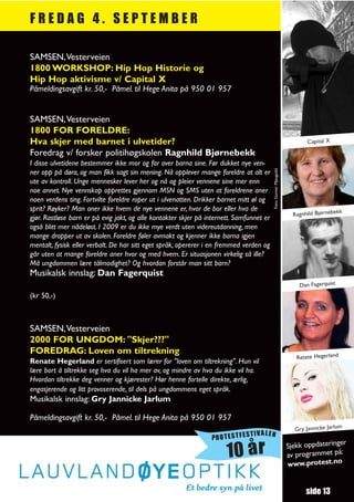 FREDAG 4. SEPTEMBER

SAMSEN,Vesterveien
1800 WORKSHOP: Hip Hop Historie og
Hip Hop aktivisme v/ Capital X
Påmeldingsavgift kr. 50,- Påmel. til Hege Anita på 950 01 957


SAMSEN,Vesterveien
1800 FOR FORELDRE:
Hva skjer med barnet i ulvetider?                                                                                         Capital X
Foredrag v/ forsker politihøgskolen Ragnhild Bjørnebekk
I disse ulvetidene bestemmer ikke mor og far over barna sine. Før dukket nye ven-




                                                                                          Foto: Gunnar Mjaugedal
ner opp på døra, og man fikk sagt sin mening. Nå opplever mange foreldre at alt er
ute av kontroll. Unge mennesker lever her og nå og pleier vennene sine mer enn
noe annet. Nye vennskap opprettes gjennom MSN og SMS uten at foreldrene aner
noen verdens ting. Fortvilte foreldre roper ut i ulvenatten. Drikker barnet mitt øl og
sprit? Røyker? Man aner ikke hvem de nye vennene er, hvor de bor eller hva de                                                           k
                                                                                                                     Ragnhild Bjørnebek
gjør. Rastløse barn er på evig jakt, og alle kontakter skjer på internett. Samfunnet er
også blitt mer nådeløst. I 2009 er du ikke mye verdt uten videreutdanning, men
mange dropper ut av skolen. Foreldre føler avmakt og kjenner ikke barna igjen
mentalt, fysisk eller verbalt. De har sitt eget språk, opererer i en fremmed verden og
går uten at mange foreldre aner hvor og med hvem. Er situasjonen virkelig så ille?
Må ungdommen lære tålmodighet? Og hvordan forstår man sitt barn?
Musikalsk innslag: Dan Fagerquist
                                                                                                                       Dan Fagerquist
(kr 50,-)



SAMSEN,Vesterveien
2000 FOR UNGDOM: "Skjer???"
FOREDRAG: Loven om tiltrekning
                                                                                                                      Retate Hegerland
Renate Hegerland er sertifisert som lærer for "loven om tiltrekning". Hun vil
lære bort å tiltrekke seg hva du vil ha mer av, og mindre av hva du ikke vil ha.
Hvordan tiltrekke deg venner og kjærester? Hør henne fortelle direkte, ærlig,
engasjerende og litt provoserende, til dels på ungdommens eget språk.
Musikalsk innslag: Gry Jannicke Jarlum

Påmeldingsavgift kr. 50,- Påmel. til Hege Anita på 950 01 957
                                                                                                                     Gry Jannicke Jarlum
                                                                               TIVALEN
                                                                 PROTESTFES
                                                                                                                                      r
                                                                                                                   Sjekk oppdateringe
                                                                       10 år                                       av programmet
                                                                                                                   www.protest.no
                                                                                                                                  på:




                                                                                                                          side 13
 