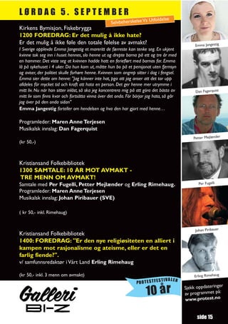 LØRDAG 5. SEPTEMBER
                                                                        Utfoldelse
                                                   Selvbeherskelse Vs
Kirkens Bymisjon, Fiskebrygga
1200 FOREDRAG: Er det mulig å ikke hate?
Er det mulig å ikke føle den totale følelse av avmakt?                                          Emma Jangestig
I Sverige opplevde Emma Jangestig et mareritt de færreste kan tenke seg. En ukjent
kvinne tok seg inn i huset hennes, slo henne ut og drepte barna på ett og tre år med
en hammer. Det viste seg at kvinnen hadde hatt en ferieflørt med barnas far. Emma
lå på sykehuset i 4 uker. Da hun kom ut, måtte hun bo på et pensjonat uten fjernsyn
og aviser, der politiet skulle forhøre henne. Kvinnen som angrep sitter i dag i fengsel.
Emma sier dette om henne: "Jag känner inte hat, pga att jag anser att det tar upp
alldeles för mycket tid och kraft att hata en person. Det ger henne mer utrymme i
mitt liv. Nu när hon sitter inlåst, så ska jeg koncentrera mig på att göra det bästa av         Dan Fagerquist
mitt liv som finns kvar och fortsätta vinna över det onda. För börjar jag hata, så går
jag över på den onda sidan"
Emma Jangestig forteller om hendelsen og hva den har gjort med henne…

Programleder: Maren Anne Terjesen
Musikalsk innslag: Dan Fagerquist
                                                                                               Petter Mejlænder
(kr 50,-)



Kristiansand Folkebibliotek
1300 SAMTALE: 10 ÅR MOT AVMAKT -
TRE MENN OM AVMAKT!
Samtale med Per Fugelli, Petter Mejlænder og Erling Rimehaug.                                     Per Fugelli

Programleder: Maren Anne Terjesen
Musikalsk innslag: Johan Piribauer (SVE)

( kr 50,- inkl. Rimehaug)


                                                                                                Johan Piribauer
Kristiansand Folkebibliotek
1400: FOREDRAG: "Er den nye religiøsiteten en alliert i
kampen mot rasjonalisme og ateisme, eller er det en
farlig fiende?".
v/ samfunnsredaktør i Vårt Land Erling Rimehaug

(kr 50,- inkl. 3 menn om avmakt)                                                                Erling Rimehaug
                                                                            TIVALEN
                                                                 PROTESTFES
                                                                                                              r
                                                                                           Sjekk oppdateringe
                                                                      10 år                av programmet
                                                                                           www.protest.no
                                                                                                          på:




                                                                                                 side 15
 