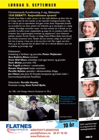 LØRDAG 5. SEPTEMBER
Christianssands Kunstforening, 4. etg., Biblioteket
1530 DEBATT: Rasjonalitetens tyranni!
Filosofen Arne Næss sr. døde i januar i år. Han hyllet følelsene og leken. Han sto
                                                                                                 Petter Mejænder
på mange måter for det motsatte av det rasjonelle hverdagsmennesket. I dag
tar vi det for gitt at rasjonaliteten skal gjøre verden bedre. Rasjonalitet forteller
oss at problemer kan løses, sykdom kan helbredes og at vitenskapen er i stadig
utvikling. "Fornuftige mennesker venter i tre hele måneder for å fortelle om sin
graviditet. Fornuften bruker stoppeklokke og sørger for at rutetidene holder. Den
verdsetter ikke uregelmessighet, innlevelse og engasjement", skrev Nationens
politiske redaktør Pernille Huseby i en blogg. Poeten William Blake hatet fornuft.
Den britiske kunstneren skrev "fordøm det som bremser, velsign det som løser".                    Pernille Nyhlen
Har han et poeng i å leve mer ut det ene livet vi har? Bør vi gjøre som Arne
Næss og la det rasjonelle fare litt oftere? Eller lar vi allerede følelsene styre nok
av politiske og personlige valg?

Debattanter:
Innledning v/ forfatter og journalist Petter Mejlænder
Ann-Kathrin Alnes, kunstner
Svein Olaf Olsen, arbeidsløs med eget kontor og gründer                                          Stein Torleif Bjella
Stein Østbø, journalist i VG
Per Fugelli, professor i sosialmedisin
Renate Hegerland, healer, motivator
Pernille Nylehn, spesialist i allmennmedisin, Klepp
Jon Håtun, (aka Jono El Grande) komponist og kreativ leder i
kommunikasjonsbyrået Face2Face
                                                                                                  Pernille Huseby
Debattleder: Pernille Huseby
Musikalsk innslag: Stein Torleif Bjella

(kr 100,- inkl. Hungry Hearts/ Studenter kr 70,-)

                                                                    “Kunstens inspirasjon
                                                                    til komposisjon hentes          Stein Østbø
                                                                    fra vibreringen av
                                                                    nesebora ved høysnue”




                                                                    Foto: Adam Holtrop
                                                                                                     Per Fugelli
                                                                                   TIVALEN
                                                  Jon Håtun        PROTESTFES
                                                                                                                r
                                                                                             Sjekk oppdateringe
                                                                         10 år               av programmet
                                                                                             www.protest.no
                                                                                                            på:
                             ARKITEKTTJENESTER
                             post@flatnes.no 38 07 16 50
                             www.flatnes.no                                                         side 17
 