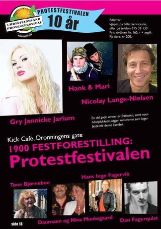 PROTESTFESTIVALEN

                                 10 år                                   Billetter:
                                                                         kjøpes på billettservice.no,
                                                                         eller på telefon 815 33 133
                                                                         Pris: ordinær kr. 165, - + avgift
                                                                         På døra: kr 200,-




                                        Hank & Mari
                                                             ielsen
                                             Nicolay Lange-N
                                                                                                      en
                                                                               av festivalen, samt no
                 lum                                        En del gode venner
Gry Jannicke Jar
                                                                                                     er
                                                                                 kunstnerne som lag
                                                            håndplukkede, utgjør
                                                                                  en.
                                                            festkveld denne kveld


                   gens                  gate
Kick Cafe, Dronnin
1900 FESTF ORESTILLING:
Protes tfestivalen
                                                              ik
                                             Hans Inge Fagerv
Tone Bjørneboe
   Foto: Marianne Bjørneboe




                                                  Stein Styrvold




                                            a Munksgaard                         Dan Fagerquist
 side 18                      Daumann og Nin
 