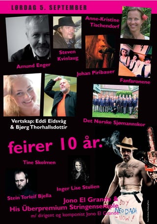 LØRDAG 5. SEPTEMBER
                                    Anne-Kristine
                                     Tischendorf




                        Steven
                        Kvinlaug
    Amund Enger
                                Johan Piribauer
                                                     Fanfaronene




 Vertskap: Eddi Eidsvåg            Det Norske Sjø
                                                  mannskor
 & Bjørg Thorhallsdottir



fe irer 10 år.
       Tine Skolmen



                                          n
                        Inger Lise Stulie
                  lla
Stein Torleif Bje
               Jono El Grande &
                                                              Foto: Andreas KleibergMann




                            ple
 His Überpremium Stringensem e                 and
           m/ dirigent og komponist Jono El Gr
 