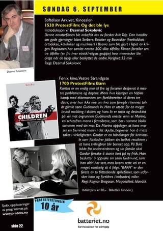 SØNDAG 6. SEPTEMBER
                           Stiftelsen Arkivet, Kinosalen
                           1530 ProtestFilm: Og det ble lys
                           Introduksjon v/ Dzemal Sokolovic
                           Denne amatørfilmen ble anbefalt oss av forsker Asle Toje. Den handler
                           om gode gjerninger blant Serbere, Kroater og Bosniaker (henholdsvis
                           ortodokse, katolikker og muslimer) i Bosnia som ble gjort i løpet av kri-
                           gen. Regissøren har samlet nesten 500 slike tilfeller. Filmen forteller om
                           tre tilfeller (en fra hver etnisk/religiøs gruppe) hvor mennesker ble
                           drept når de hjalp eller beskyttet de andre.Varighet: 52 min
                           Regi: Dzemal Sokolovic

   Dzemal Sokolovic

                                     Fønix kino,Vestre Strandgate
                                     1700 ProtestFilm: Barn
                                     Karitas er en enslig mor til fire og forsøker desperat å mes-
                                     tre problemene og dagene. Mens hun kjemper en håpløs
                                     kamp med ektemannen om foreldreretten til deres tre
                                      døtre, aner hun ikke noe om hva som foregår i hennes tolv
                                      år gamle sønn Gudmunds liv. Han er utsatt for en meget
                                      brutal mobbing i skolen, og hans liv er raskt og destruktivt
                                       på vei mot avgrunnen. Gudmunds eneste venn er Marino,
                                       en schizofren mann i femtiårene, som bor i samme blokk
                                       sammen med sin mor. Da Marino oppdager, at hans mor
                                        ser en fremmed mann i det skjulte, begynner han å miste
                                        taket i virkeligheten. Gardar er en håndlanger for kriminel-
                                                    le som forkludrer jobben sin, hvilket resulterer i
                                                    at hans tvillingbror blir banket opp. På flukt
                                                     både fra underverdenen og sin familie skal
                                                     Gardar forsøke å starte livet på ny frisk. Han
                                                     beslutter å oppsøke sin sønn Gudmund, som
                                                      han aldri har sett, men lovens rette vei er en
                                                      meget vanskelig sti å følge. "BARN" er den
                                                      første av to frittstående spillefilmer, som utfor-
                                                       sker barn og foreldres (innbyrdes) roller.
                                                       Regi: Ragnar Bragason. Nasjonalitet: Islandsk

                                                     Billettpris kr 85,- . Billetter kinoen.)


                      PROTESTFESTIVALEN
                  r
Sjekk oppdateringe
av programmet på:        10 år
www.protest.no


      side 22
 