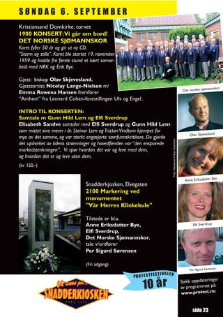 SØNDAG 6. SEPTEMBER
Kristiansand Domkirke, torvet
1900 KONSERT:Vi går om bord!
DET NORSKE SJØMANNSKOR
Koret fyller 50 år og gir ut ny CD,
"Storm og stille". Koret ble startet 19. november
1959 og hadde fra første stund et nært samar-
beid med NRK og Erik Bye.

Gjest: biskop Olav Skjevesland.
Gjesteartist: Nicolay Lange-Nielsen m/                                                                                      nnskor
                                                                                                           Det norske sjøma
Emma Rowena Hansen fremfører
“Anthem” fra Leonard Cohen-forestillingen Ulv og Engel..

INTRO TIL KONSERTEN:
Samtale m Gunn Hild Lem og Elfi Sverdrup
Elisabeth Sandve samtaler med Elfi Sverdrup og Gunn Hild Lem
som mistet sine menn i år. Steinar Lem og Triztan Vindtorn kjempet for
                                                                                                               Olav Skjevesland
mye av det samme, og var sterkt engasjerte samfunnskritikere. De gjorde




                                                                          Foto: Marianne K Bye Granheim
det upåvirket av tidens strømninger og hovedfienden var “den ensporede
markedstenkningen”.. Vi spør hvordan det var og leve med dem,
og hvordan det er og leve uten dem.
(kr 150,-)

                                                                                                                             Bye
                                                                                                            Anne Eriksdatter
                                  Snadderkjosken, Elvegaten
                                  2100 Markering ved
                                  monumentet
                                  "Vår Herres Klinkekule"

                                  Tilstede er bl.a.
                                  Anne Eriksdatter Bye,                                                          Elfi Sverdrup
                                  Elfi Sverdrup,
                                  Det Norske Sjømannskor,
                                  tale v/ordfører
                                  Per Sigurd Sørensen

                                  (Fri adgang)
                                                                                                                                 en
                                                                                                               Per Sigurd Sørens
                                                                TIVALEN
                                                     PROTESTFES
                                                                                                                             r
                                                                                                          Sjekk oppdateringe
                                                          10 år                                           av programmet
                                                                                                          www.protest.no
                                                                                                                         på:




                                                                                                                 side 23
 