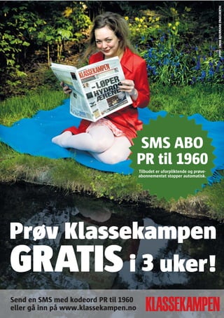 FOTO: LINDA BOURNANE ENGELBERTH
                                       SMS ABO
                                      PR til 1960
                                      Tilbudet er uforpliktende og prøve-
                                      abonnementet stopper automatisk.




Prøv Klassekampen
GRATIS     i 3 uker!
Send en SMS med kodeord PR til 1960
eller gå inn på www.klassekampen.no
 