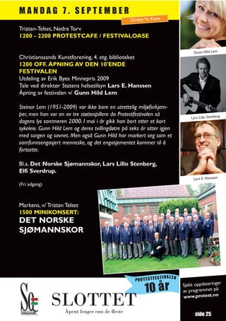 MANDAG 7. SEPTEMBER
                                                   Orden Vs Kaos
Triztan-Teltet, Nedre Torv
1200 - 2200 PROTESTCAFE / FESTIVALOASE

                                                                                 Gunn Hild Lem
Christianssands Kunstforening, 4. etg. biblioteket
1200 OFF. ÅPNING AV DEN 10'ENDE
FESTIVALEN
Utdeling av Erik Byes Minnepris 2009
Tale ved direktør Statens helsetilsyn Lars E. Hanssen
Åpning av festivalen v/ Gunn Hild Lem

Steinar Lem (1951-2009) var ikke bare en utrettelig miljøforkjem-
per, men han var en av tre støttespillere da Protestfestivalen så
                                                                                Lars Lillo Stenberg
dagens lys sommeren 2000. I mai i år gikk han bort etter et kort
sykeleie. Gunn Hild Lem og deres tvillingdøtre på seks år sitter igjen
med sorgen og savnet. Men også Gunn Hild har markert seg som et
samfunnsengasjert menneske, og det engasjementet kommer til å
fortsette.

Bl.a. Det Norske Sjømannskor, Lars Lillo Stenberg,
Elfi Sverdrup.
                                                                                 Lars E. Hanssen
(Fri adgang)



Markens, v/ Triztan Teltet
1500 MINIKONSERT:
DET NORSKE
SJØMANNSKOR




                                                                  TIVALEN
                                                     PROTESTFES
                                                                                               r
                                                                            Sjekk oppdateringe
                                                         10 år              av programmet
                                                                            www.protest.no
                                                                                           på:


               SLOTTET
                    Åpent lenger enn de fleste
                                                                                  side 25
 