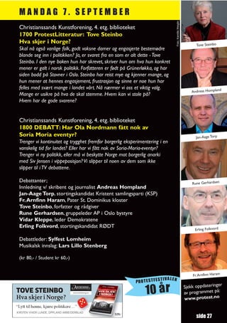 MANDAG 7. SEPTEMBER




                                                                                Foto: Kamilla Weiglin
 Christianssands Kunstforening, 4. etg. biblioteket
 1700 ProtestLitteratur: Tove Steinbo
 Hva skjer i Norge?
                                                                                                              Tove Steinbo
 Skal nå også vanlige folk, godt voksne damer og engasjerte bestemødre
 blande seg inn i politikken? Ja, er svaret fra en som er alt dette - Tove
 Steinbo. I den nye boken hun har skrevet, skriver hun om hva hun konkret
 mener er galt i norsk politikk. Forfatteren er født på Grünerløkka, og har
 siden bodd på Stovner i Oslo. Steinbo har reist mye og kjenner mange, og
 hun mener at hennes engasjement, frustrasjon og sinne er noe hun har
 felles med svært mange i landet vårt. Nå nærmer vi oss et viktig valg.                                                     d
                                                                                                            Andreas Homplan
 Mange er usikre på hva de skal stemme. Hvem kan vi stole på?
 Hvem har de gode svarene?


 Christianssands Kunstforening, 4. etg. biblioteket
 1800 DEBATT: Har Ola Nordmann fått nok av
 Soria Moria eventyr?                                                                                         Jan-Aage Torp
 Trenger vi kontinuitet og trygghet fremfor borgerlig eksperimentering i en
 vanskelig tid for landet? Eller har vi fått nok av Soria-Moria-eventyr?
 Trenger vi ny politikk, eller må vi beskytte Norge mot borgerlig anarki
 med Siv Jensen i vippeposisjon? Vi slipper til noen av dem som ikke
 slipper til i TV debattene.

 Debattanter;                                                                                               Rune Gerhardsen
 Innledning v/ skribent og journalist Andreas Hompland
 Jan-Aage Torp, stortingskandidat Kristent samlingsparti (KSP)
 Fr. Arnfinn Haram, Pater St. Dominikus kloster
 Tove Steinbo, forfatter og rådgiver
 Rune Gerhardsen, gruppeleder AP i Oslo bystyre
 Vidar Kleppe, leder Demokratene
 Erling Folkvord, stortingskandidat RØDT
                                                                                                             Erling Folkvord

 Debattleder: Sylfest Lomheim
 Musikalsk innslag: Lars Lillo Stenberg

 (kr 80,- / Student kr 60,-)


                                                                                                            Fr. Arnfinn Haram
                                                                      TIVALEN
                                                           PROTESTFES
                                                                                                                           r
                                                                                                        Sjekk oppdateringe
TOVE STEINBO
Hva skjer i Norge?
                                                               10 år                                    av programmet
                                                                                                        www.protest.no
                                                                                                                       på:


“Lytt til henne, kjære politikere ...”
KIRSTEN VIKER LUNDE, OPPLAND ARBEIDERBLAD
                                                329,–
                                                                                                              side 27
 