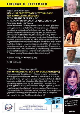 TIRSDAG 8. SEPTEMBER
                                                                          gjengelighet
                                                      Vellykkethet vs for
Triztan-Teltet, Nedre Torv
1130 - 2200 PROTESTCAFE / FESTIVALOASE
1200 SAMTALE: HELBREDELSE                                                                       Kjell Grøttum
SVEIN MAGNE PEDERSEN OG
"SNÅSAMANNEN" DR. EMERITUS KJELL GRØTTUM
Debattleder: Anders M.Tangen
Avdøde Helsedirektør Karl Evang advarte i sin tid folk mot å gå til predi-
kant Aage Samuelsen for helbredelse. I kristne vekkelser på 1980-tallet
var helbredelse en naturlig del av helheten, men blant folk som sto
utenfor var skepsisen større enn noen gang. Boka om Snåsamannen
Joralf Gjerstad snudde dette bildet, da både lege, advokat og statsråd
velsignet helbredelsene. Det virket nesten som professor Kristian Gundersen
var eneste gjenværende skeptiker.Vår lokale helbredelsespredikant Svein
Magne Pedersen møtte imidlertid motbør, fordi han ber over telefon mot en
anselig tellerskrittpris. Hvordan har Pedersen det nå? Har folk sviktet han,
eller er interessen større enn noen gang? Hva mener Kjell Grøttum - en av
                                                                                                                en
de store nestorene i norsk indremedisin og kreftbehandling - om helbredelse                  Svein Magne Peders
generelt og Pedersen spesielt? Funker slik helbredelsesvirksomhet?
Er Pedersen troverdig? Er det placeboeffekten han lever på?

Musikalsk innslag: Joe Mullenix (USA)

(kr 100,- inkl. lunsj )
                                                                                               Anders M. Tangen


Frelsesarmeen, Østre Strandgate 11
1700 MINIKONSERT: ELISE RIA BORDERLINE(SVE)
Elise Johansson ble født i Uppsala i 1983, som nr. tre av i alt åtte barn.
Hun er oppvokst i mormonkirke, men brøt ut da hun var 18 år.To år før
det forsøkte hun å bryte ut, men lyktes ikke. I stedet levde hun et dobbeltliv
med musikk og kirkegang på søndager. Hun lyktes dårlig med det og ble
destruktiv og begynte å hate seg selv. Allerede som 14-åring var hun
spesielt opptatt av musikk, eksperimenterte med jazz og blues, og ville inn
i musikkbransjen. Hun ville fortelle gjennom musikken. I kunstnernavnet
Elise Ria Borderline har hun funnet seg selv, sin musikk og sin uttrykksform.
"Jag spelar ut min kropp, min själ och mitt hjärta, med en stor portion
svart humor"," sier hun. Musikken er rå, ærlig og fri!
                                                                                                                  e
                                                                                              Elise Ria Borderlin
                                                                                TIVALEN
                                                                     PROTESTFES
                                                                                                             r
                                                                                          Sjekk oppdateringe

                             Fiskeeksperten Reinhartsen AS
                                                                         10 år            av programmet
                                                                                          www.protest.no
                                                                                                         på:

                           Postboks 362, 4664 KRISTIANSAND
                    ( Telefon 38 12 24 40 7 Telefax 38 12 24 42
                    www.fiskeeksperten.no - post@fiskeeksperten.no

                                                                                                 side 31
 